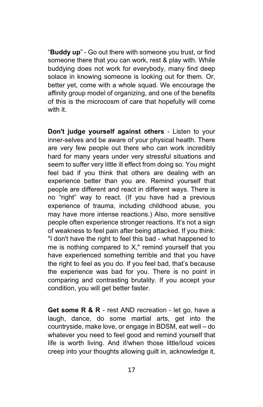 “Buddy up’ - Go out there with someone you trust, or find ‘someone there that you can work, rest & play with. While buddying does not work for everybody, many find deep solace in knowing someone is looking out for them. Or, better yet, come with a whole squad. We encourage the affinity group model of organizing, and one of the benefits of this is the microcosm of care that hopefully will come with it  Don’t judge yourself against others - Listen to your inner-selves and be aware of your physical health. There are very few people out there who can work incredibly hard for many years under very stressful situations and seem to suffer very ltle il effect from doing so. You might feel bad if you think that others are dealing with an experience better than you are. Remind yourself that people are different and react in different ways. There is no *fight’ way to react. (If you have had a previous experience of trauma, including childhood abuse, you may have more intense reactions.) Also, more sensitive people often experience stronger reactions. It not a sign of weakness to feel pain after being attacked. If you think *I don’t have the right to feel this bad - what happened to me is nothing compared to X," remind yourself that you have experienced something terrible and that you have the right to feel as you do. If you feel bad, that’s because the experience was bad for you. There is no point in comparing and contrasting brutality. If you accept your ‘condition, you will get better faster.  Get some R & R - rest AND recreation - let go, have a laugh, dance, do some martial arts, get into the countryside, make love, or engage in BDSM, eat well — do whatever you need to feel good and remind yourself that lite is worth living. And ifiwhen those littiefioud voices creep into your thoughts allowing guilt in, acknowledge it,  17 